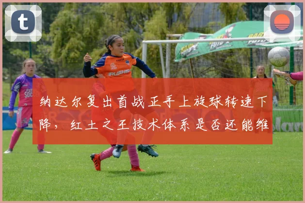 纳达尔复出首战正手上旋球转速下降，红土之王技术体系是否还能维持？