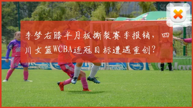 李梦右膝半月板撕裂赛季报销，四川女篮WCBA连冠目标遭遇重创？