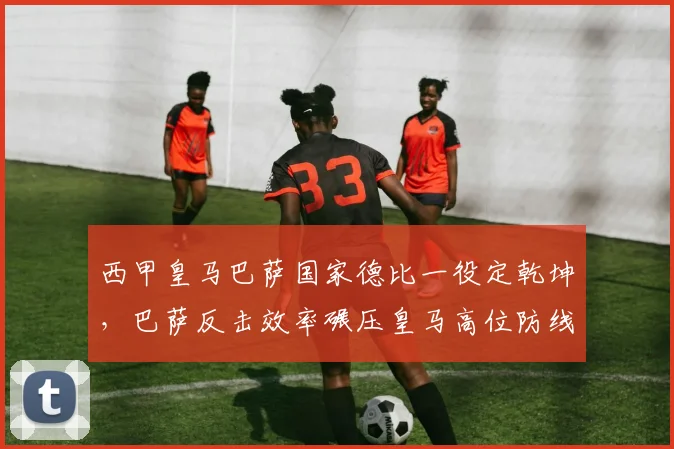 西甲皇马巴萨国家德比一役定乾坤,巴萨反击效率碾压皇马高位防线
